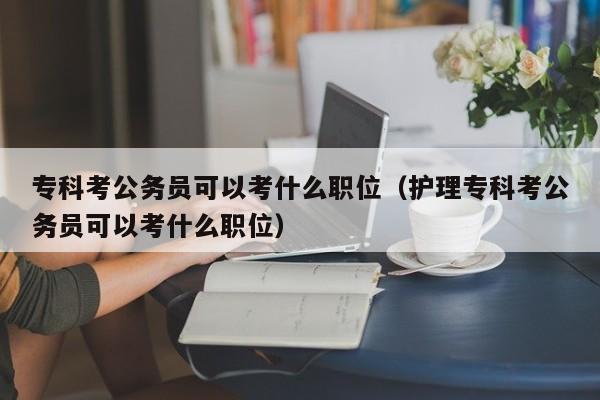 专科考公务员可以考什么职位（护理专科考公务员可以考什么职位）