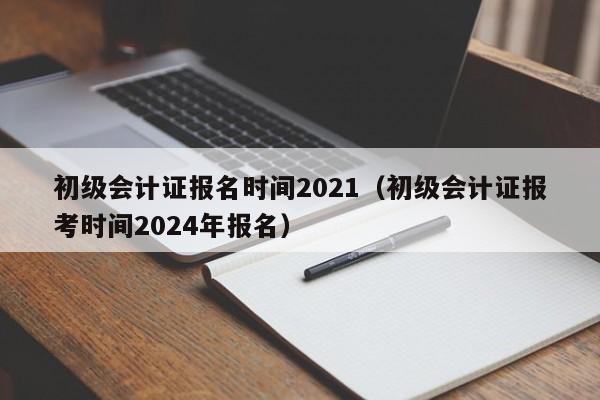 初级会计证报名时间2021（初级会计证报考时间2024年报名）