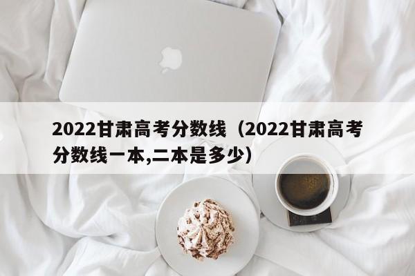 2022甘肃高考分数线（2022甘肃高考分数线一本,二本是多少）