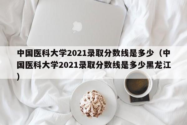 中国医科大学2021录取分数线是多少（中国医科大学2021录取分数线是多少黑龙江）