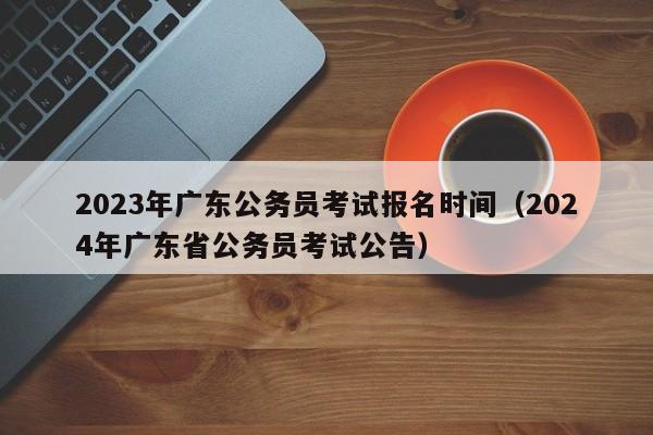 2023年广东公务员考试报名时间（2024年广东省公务员考试公告）