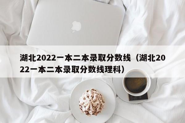 湖北2022一本二本录取分数线（湖北2022一本二本录取分数线理科）