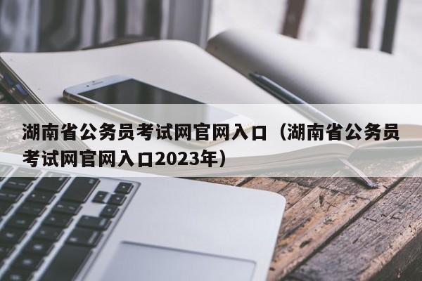 湖南省公务员考试网官网入口（湖南省公务员考试网官网入口2023年）