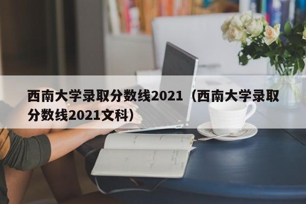 西南大学录取分数线2021（西南大学录取分数线2021文科）