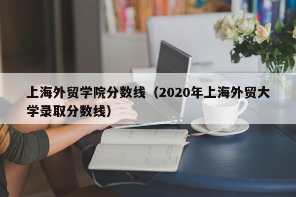 上海外贸学院分数线（2020年上海外贸大学录取分数线）