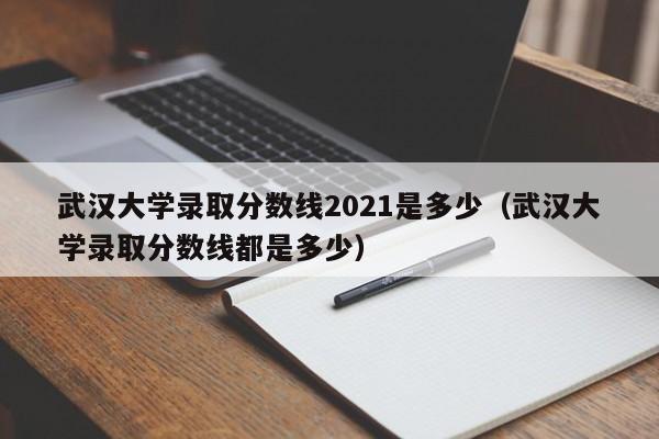 武汉大学录取分数线2021是多少（武汉大学录取分数线都是多少）