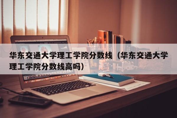 华东交通大学理工学院分数线（华东交通大学理工学院分数线高吗）