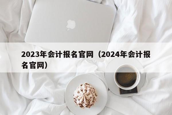 2023年会计报名官网（2024年会计报名官网）