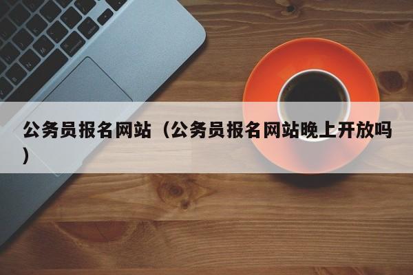 公务员报名网站（公务员报名网站晚上开放吗）