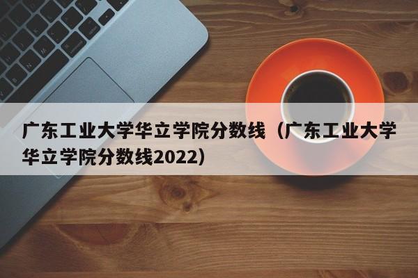 广东工业大学华立学院分数线（广东工业大学华立学院分数线2022）