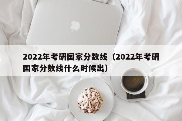 2022年考研国家分数线（2022年考研国家分数线什么时候出）