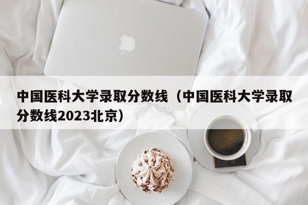 中国医科大学录取分数线（中国医科大学录取分数线2023北京）