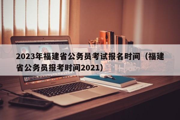 2023年福建省公务员考试报名时间（福建省公务员报考时间2021）