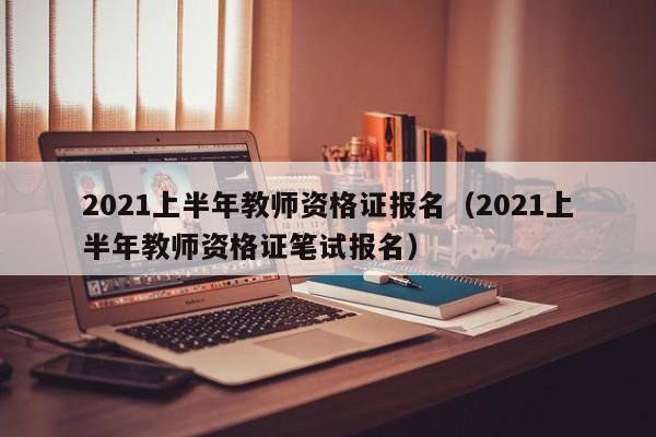 2021上半年教师资格证报名（2021上半年教师资格证笔试报名）