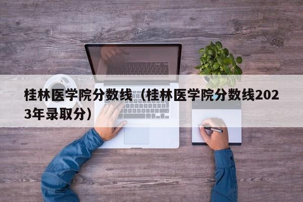 桂林医学院分数线（桂林医学院分数线2023年录取分）