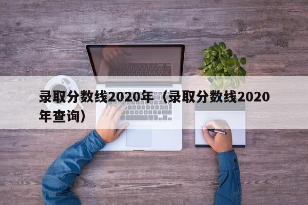 录取分数线2020年（录取分数线2020年查询）