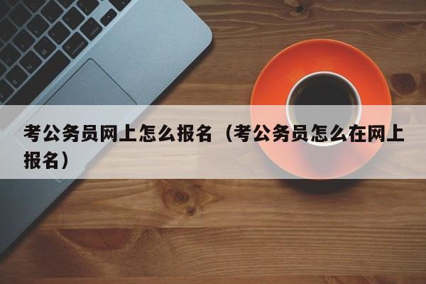 考公务员网上怎么报名（考公务员怎么在网上报名）