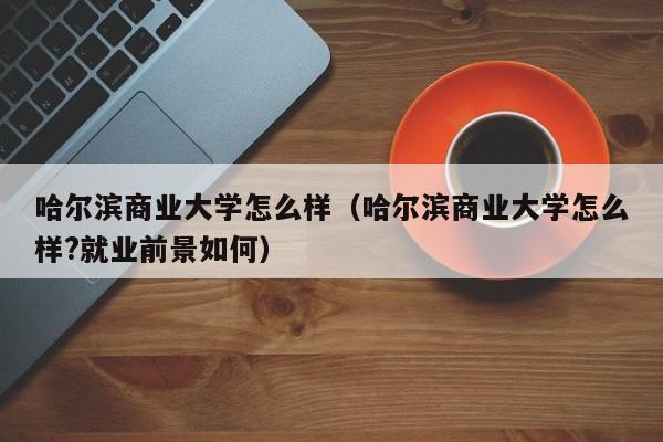 哈尔滨商业大学怎么样（哈尔滨商业大学怎么样?就业前景如何）