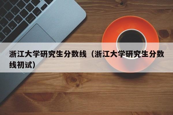 浙江大学研究生分数线（浙江大学研究生分数线初试）