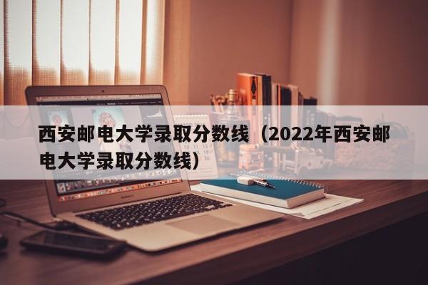 西安邮电大学录取分数线（2022年西安邮电大学录取分数线）