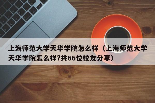 上海师范大学天华学院怎么样（上海师范大学天华学院怎么样?共66位校友分享）