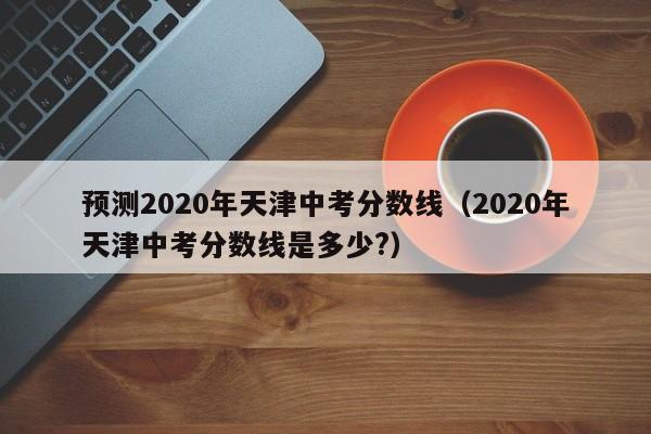 预测2020年天津中考分数线（2020年天津中考分数线是多少?）