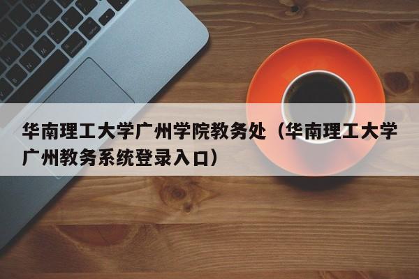 华南理工大学广州学院教务处（华南理工大学广州教务系统登录入口）