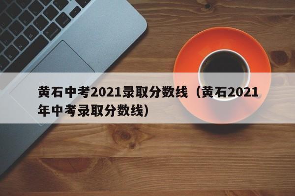 黄石中考2021录取分数线（黄石2021年中考录取分数线）