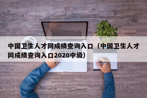 中国卫生人才网成绩查询入口（中国卫生人才网成绩查询入口2020中级）