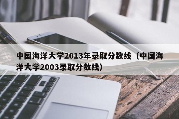 中国海洋大学2013年录取分数线（中国海洋大学2003录取分数线）