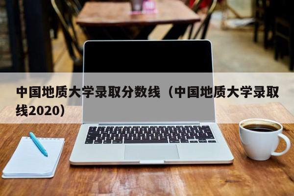 中国地质大学录取分数线（中国地质大学录取线2020）