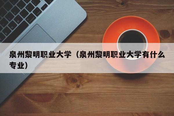 泉州黎明职业大学（泉州黎明职业大学有什么专业）