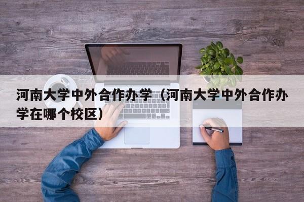 河南大学中外合作办学（河南大学中外合作办学在哪个校区）