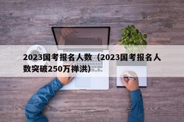 2023国考报名人数（2023国考报名人数突破250万禅洪）