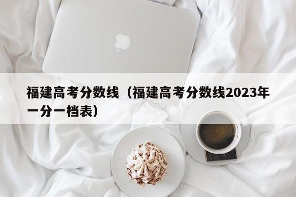 福建高考分数线（福建高考分数线2023年一分一档表）