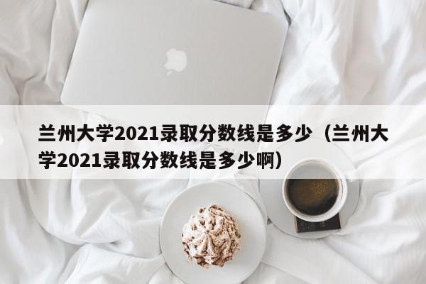 兰州大学2021录取分数线是多少（兰州大学2021录取分数线是多少啊）