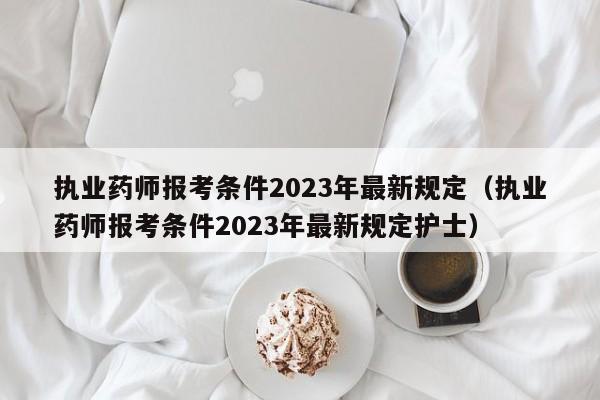 执业药师报考条件2023年最新规定（执业药师报考条件2023年最新规定护士）