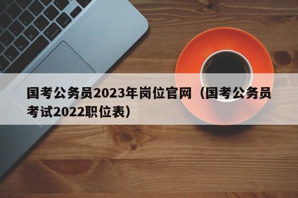 国考公务员2023年岗位官网（国考公务员考试2022职位表）