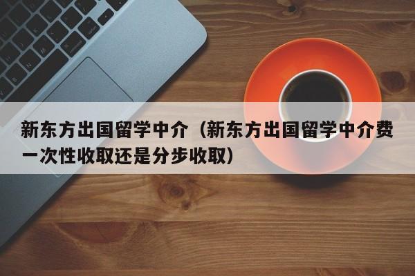 新东方出国留学中介（新东方出国留学中介费一次性收取还是分步收取）