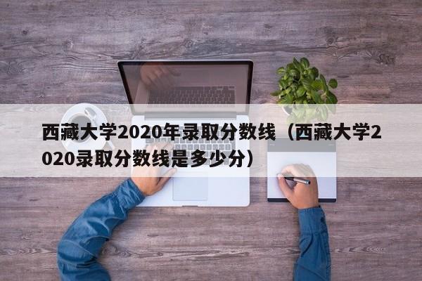 西藏大学2020年录取分数线（西藏大学2020录取分数线是多少分）