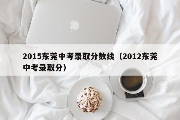 2015东莞中考录取分数线（2012东莞中考录取分）