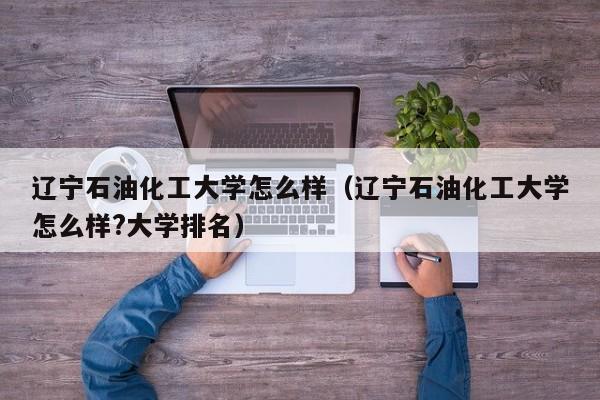 辽宁石油化工大学怎么样（辽宁石油化工大学怎么样?大学排名）