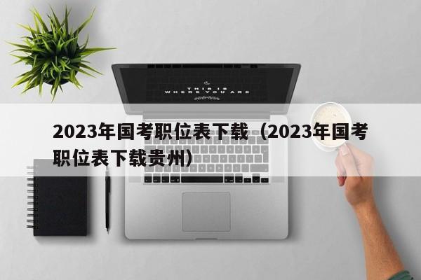 2023年国考职位表下载（2023年国考职位表下载贵州）