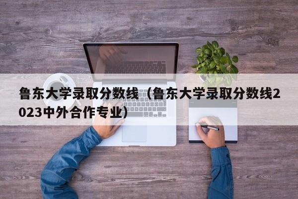 鲁东大学录取分数线（鲁东大学录取分数线2023中外合作专业）