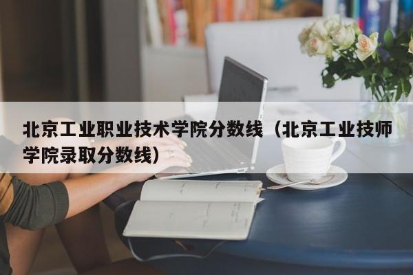 北京工业职业技术学院分数线（北京工业技师学院录取分数线）