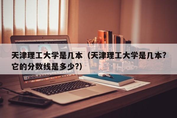 天津理工大学是几本（天津理工大学是几本?它的分数线是多少?）