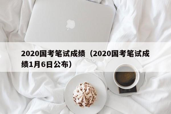 2020国考笔试成绩（2020国考笔试成绩1月6日公布）