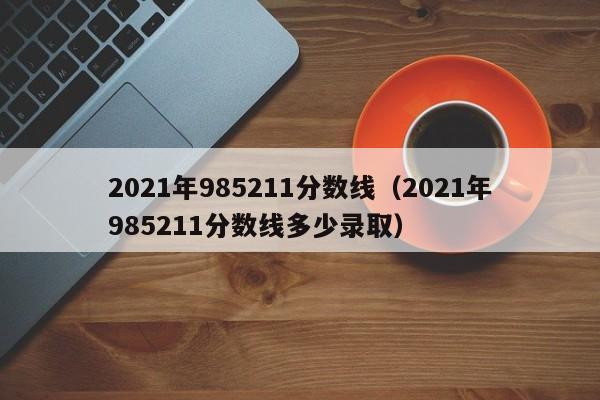 2021年985211分数线（2021年985211分数线多少录取）