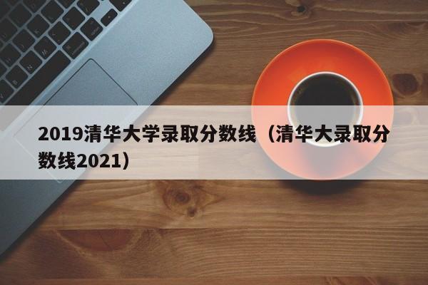 2019清华大学录取分数线（清华大录取分数线2021）