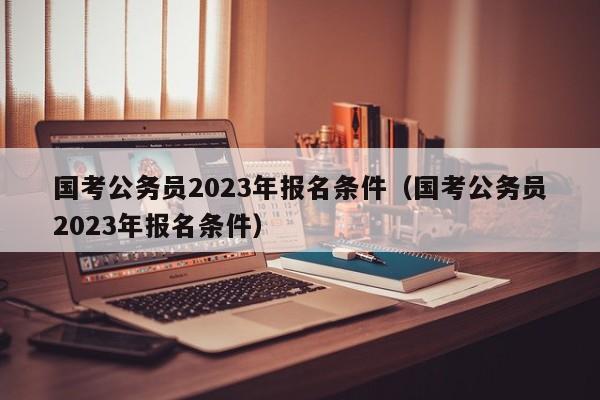 国考公务员2023年报名条件（国考公务员2023年报名条件）